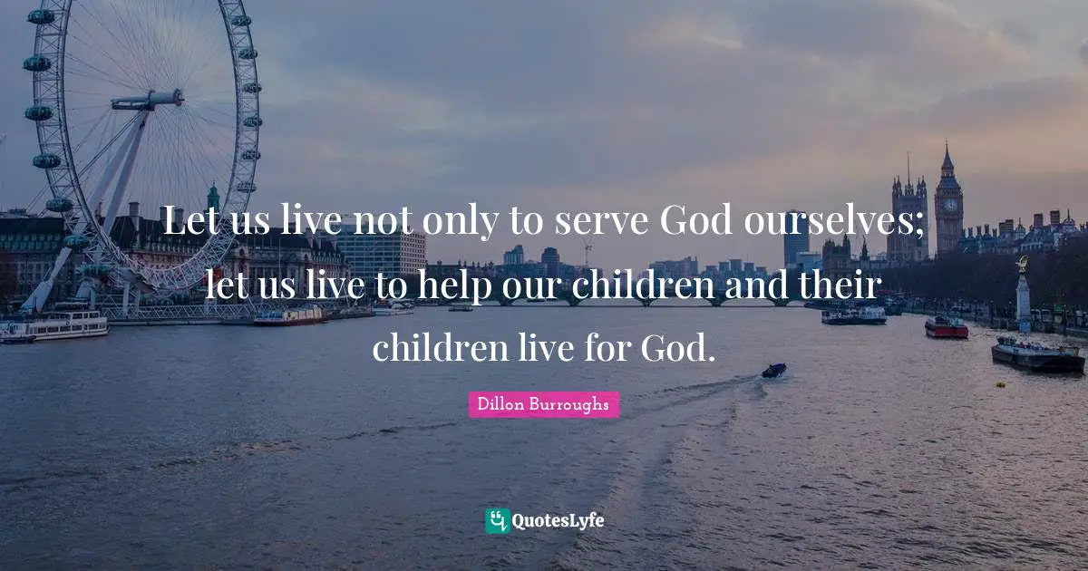 Let us live not only to serve God ourselves; let us live to help our children and their children live for God.