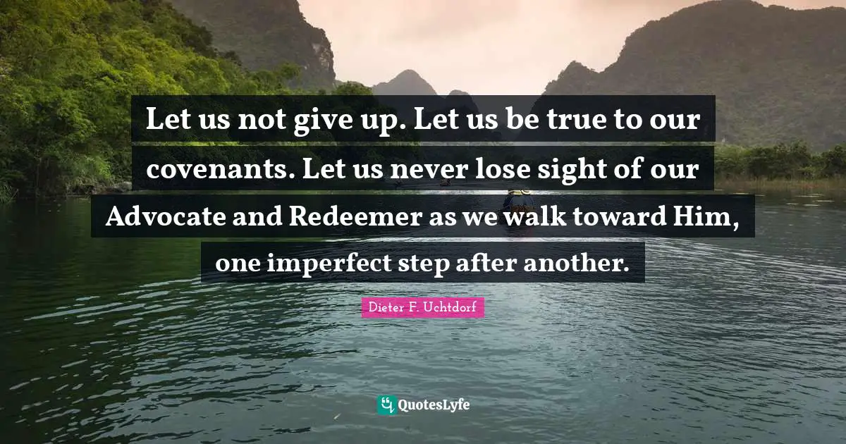 Let us not give up. Let us be true to our covenants. Let us never lose sight of our Advocate and Redeemer as we walk toward Him, one imperfect step after another.