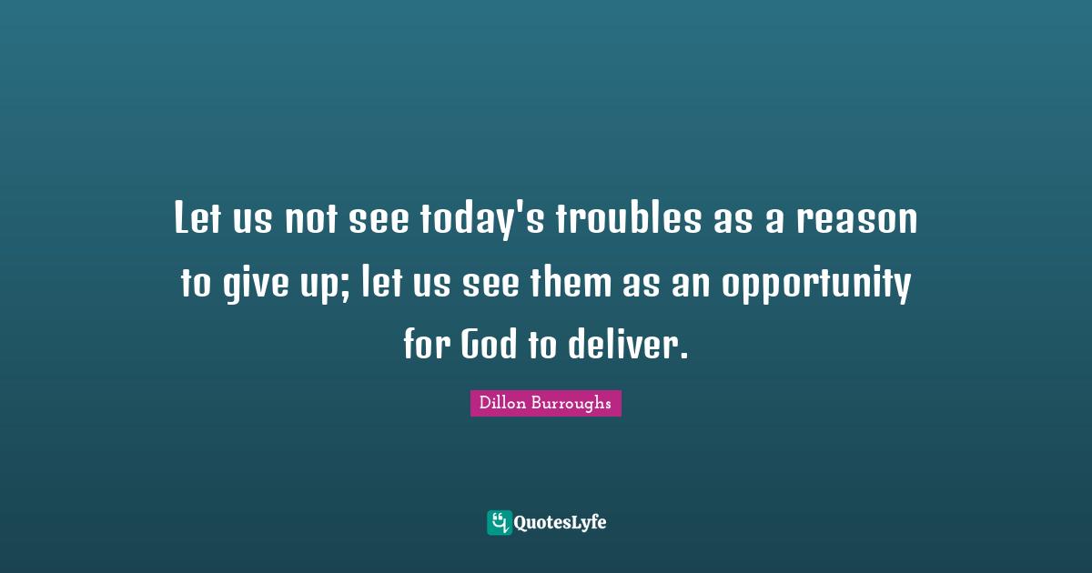 Let us not see today's troubles as a reason to give up; let us see them as an opportunity for God to deliver.
