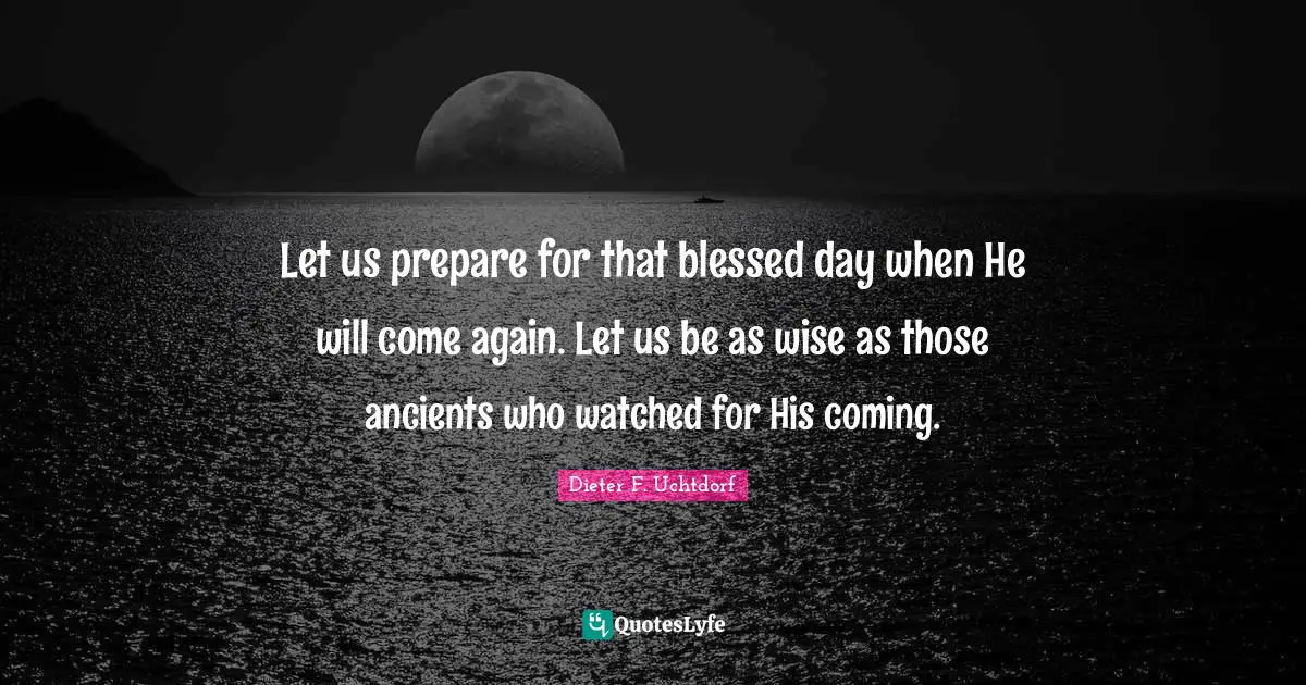 Let us prepare for that blessed day when He will come again. Let us be as wise as those ancients who watched for His coming.