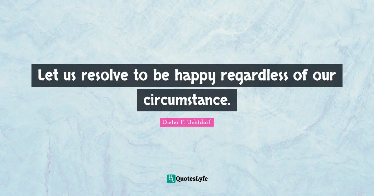 Let us resolve to be happy regardless of our circumstance.