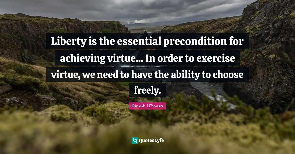 Dinesh D'Souza Quotes: "Liberty is the essential precondition for achieving virtue... In order to exercise virtue, we need to have the ability to choose freely."