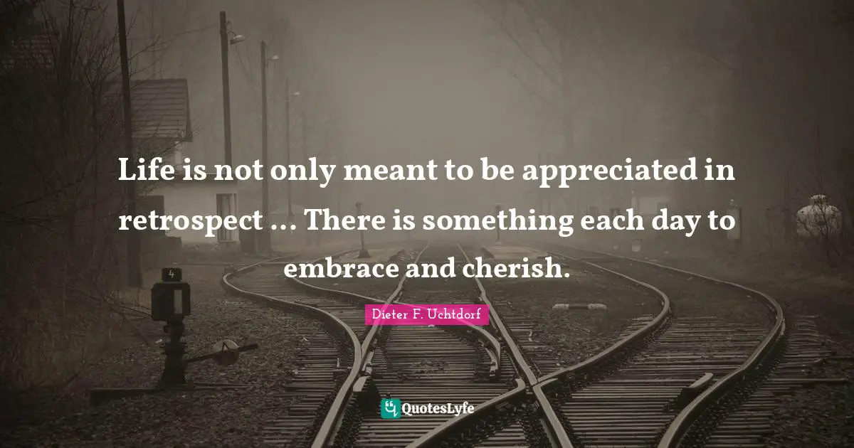 Life is not only meant to be appreciated in retrospect ... There is something each day to embrace and cherish.