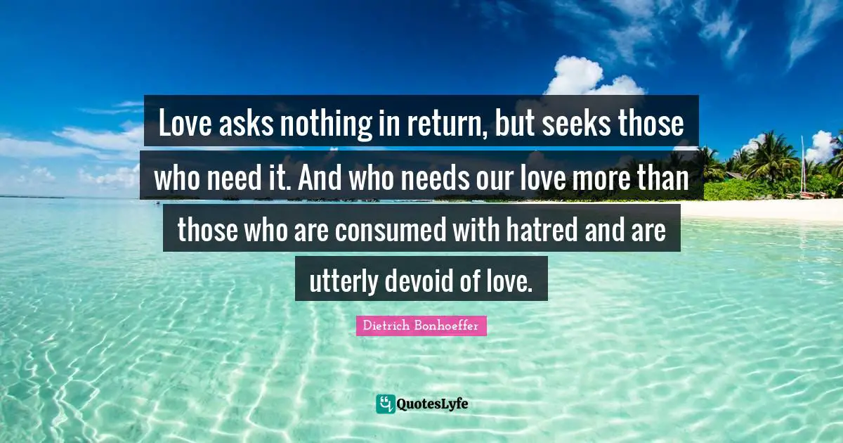 Dietrich Bonhoeffer Quotes: Love asks nothing in return, but seeks those who need it. And who needs our love more than those who are consumed with hatred and are utterly devoid of love.