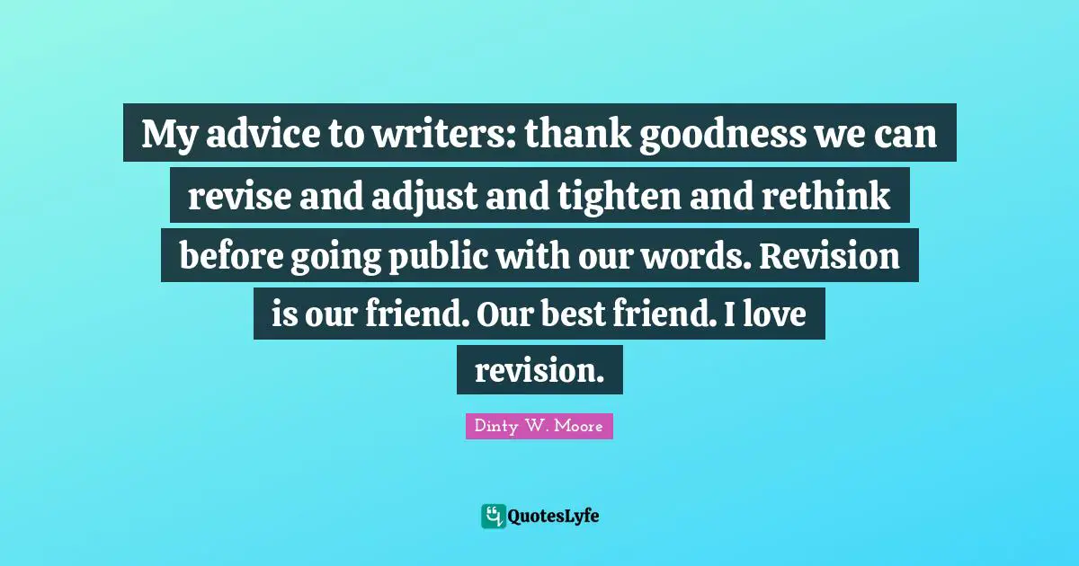 My advice to writers: thank goodness we can revise and adjust and tighten and rethink before going public with our words. Revision is our friend. Our best friend. I love revision.