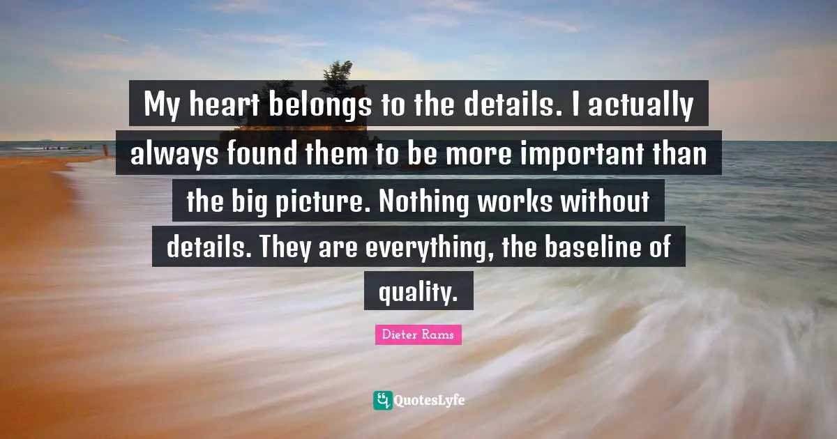 My heart belongs to the details. I actually always found them to be more important than the big picture. Nothing works without details. They are everything, the baseline of quality.