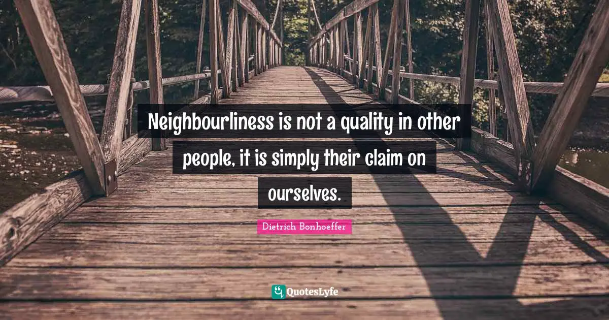 Neighbourliness is not a quality in other people, it is simply their claim on ourselves.