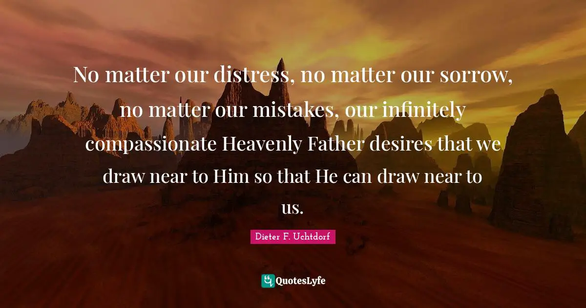 No matter our distress, no matter our sorrow, no matter our mistakes, our infinitely compassionate Heavenly Father desires that we draw near to Him so that He can draw near to us.
