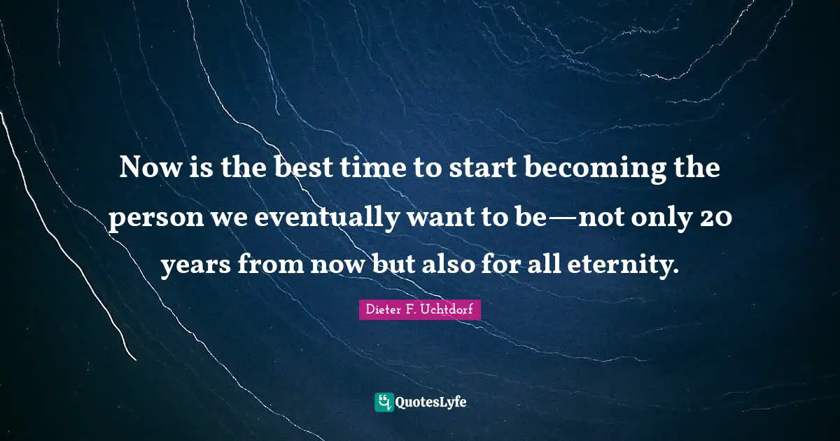 Now is the best time to start becoming the person we eventually want to be—not only 20 years from now but also for all eternity.