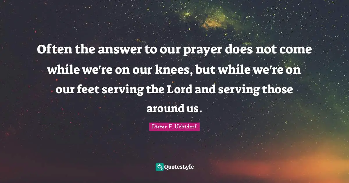 Often the answer to our prayer does not come while we're on our knees, but while we're on our feet serving the Lord and serving those around us.