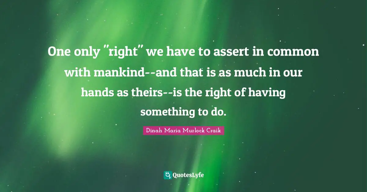 One only "right" we have to assert in common with mankind--and that is as much in our hands as theirs--is the right of having something to do.