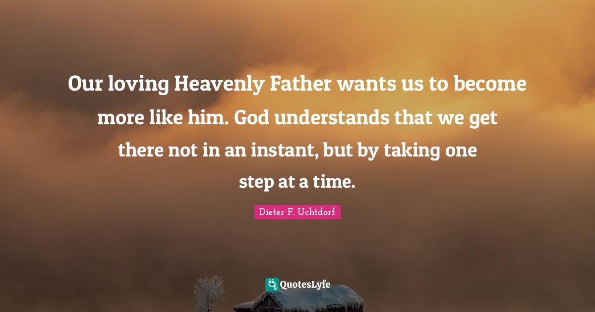 Our loving Heavenly Father wants us to become more like him. God understands that we get there not in an instant, but by taking one step at a time.