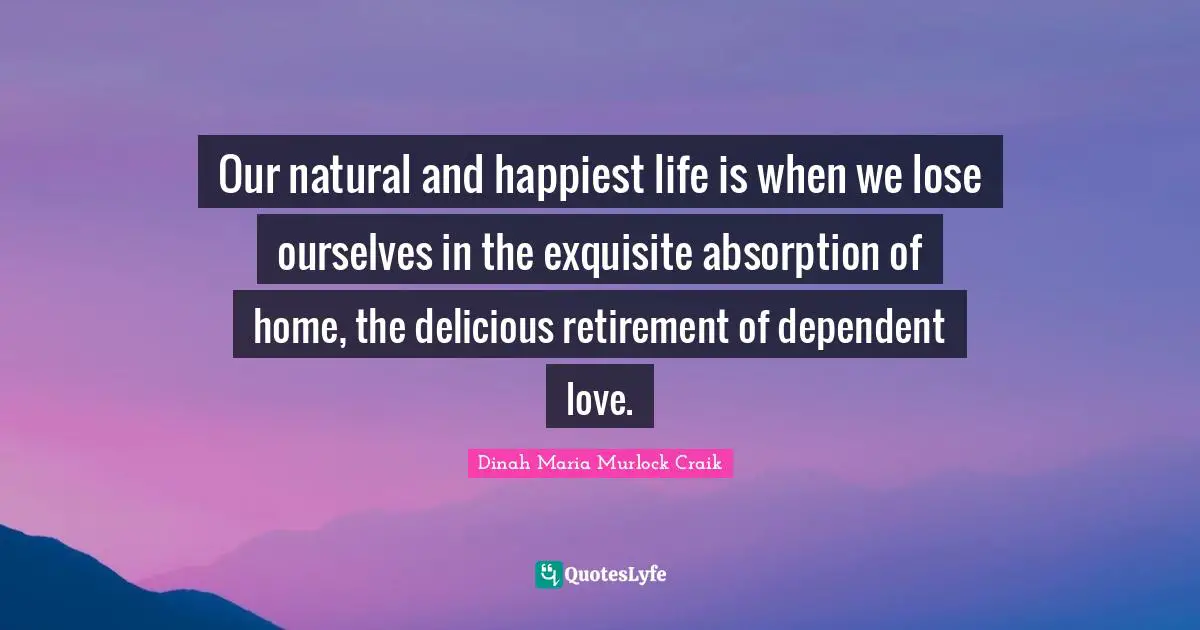 Our natural and happiest life is when we lose ourselves in the exquisite absorption of home, the delicious retirement of dependent love.