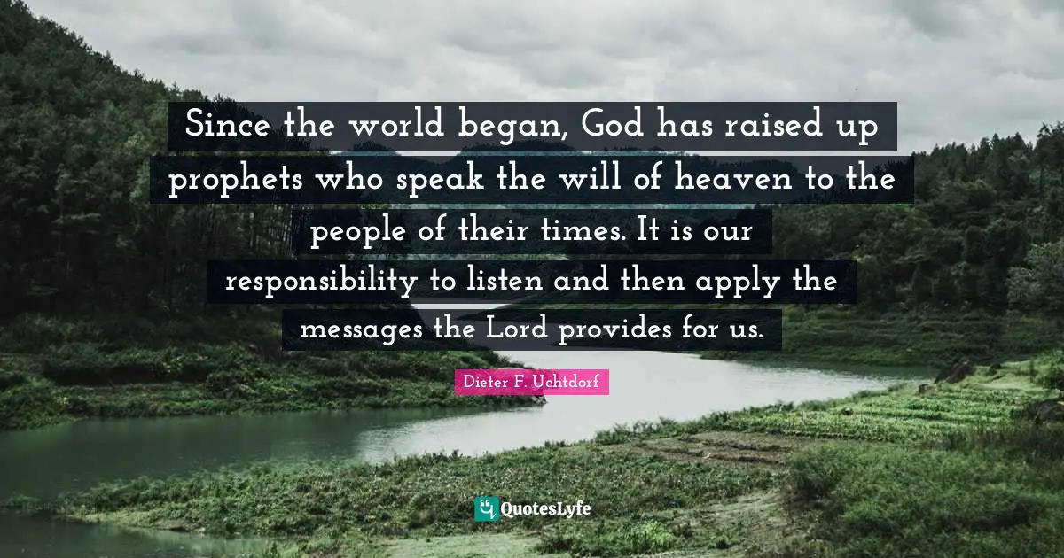 Since the world began, God has raised up prophets who speak the will of heaven to the people of their times. It is our responsibility to listen and then apply the messages the Lord provides for us.