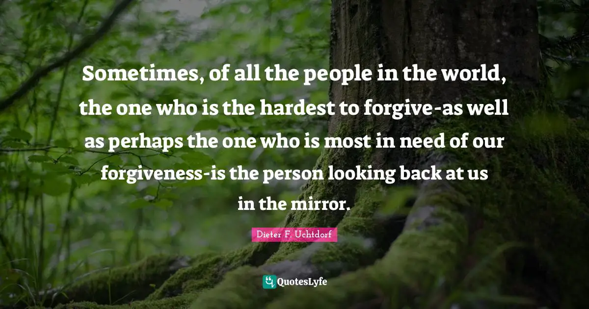 Sometimes, of all the people in the world, the one who is the hardest to forgive-as well as perhaps the one who is most in need of our forgiveness-is the person looking back at us in the mirror.