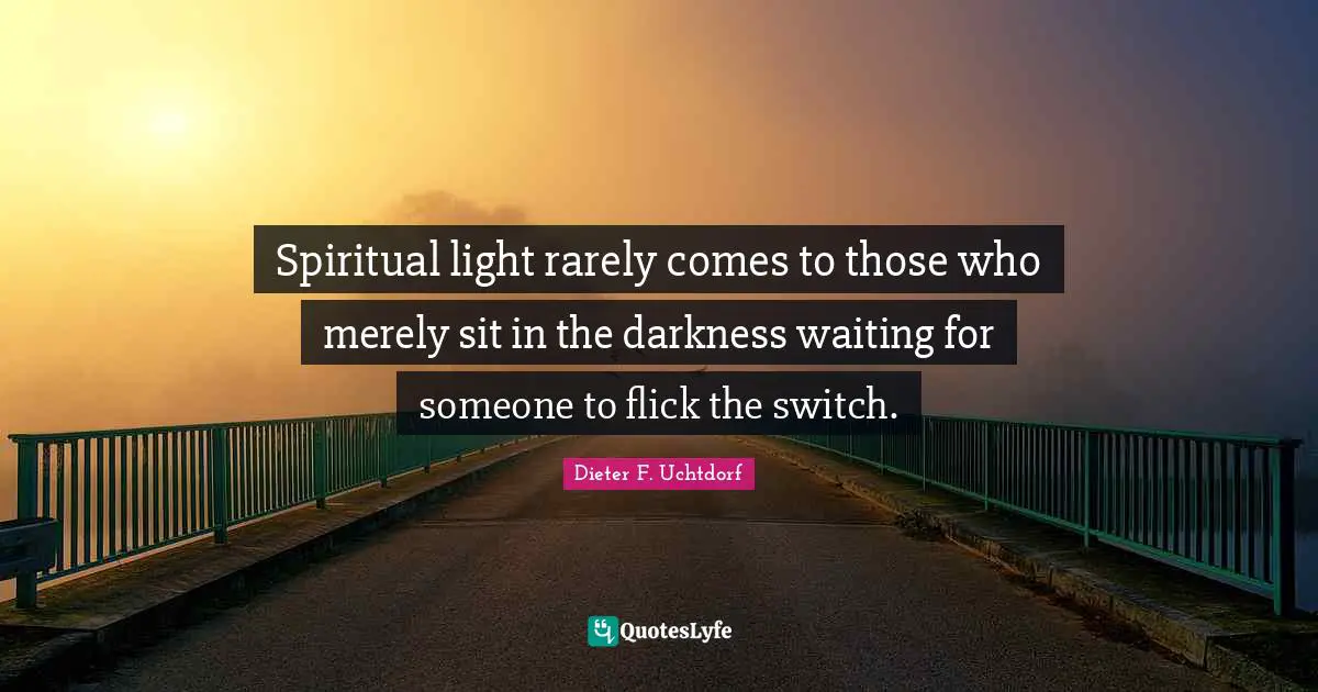 Spiritual light rarely comes to those who merely sit in the darkness waiting for someone to flick the switch.