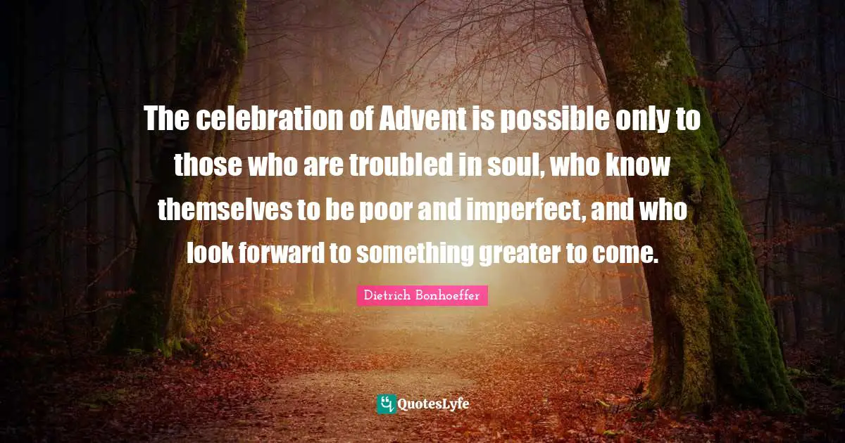 Celebration Quotes: "The celebration of Advent is possible only to those who are troubled in soul, who know themselves to be poor and imperfect, and who look forward to something greater to come."