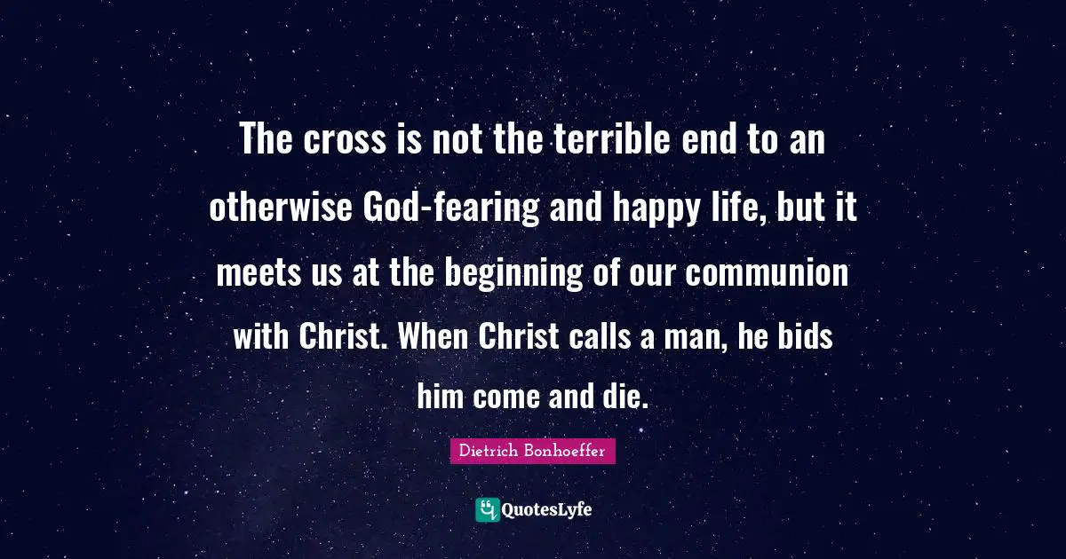 The cross is not the terrible end to an otherwise God-fearing and happy life, but it meets us at the beginning of our communion with Christ. When Christ calls a man, he bids him come and die.