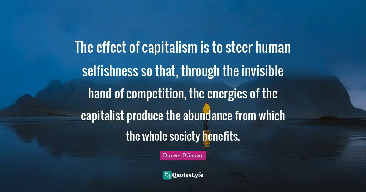 Dinesh D'Souza Quotes: "The effect of capitalism is to steer human selfishness so that, through the invisible hand of competition, the energies of the capitalist produce the abundance from which the whole society benefits."
