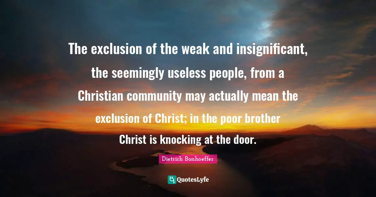 Dietrich Bonhoeffer Quotes: The exclusion of the weak and insignificant, the seemingly useless people, from a Christian community may actually mean the exclusion of Christ; in the poor brother Christ is knocking at the door.