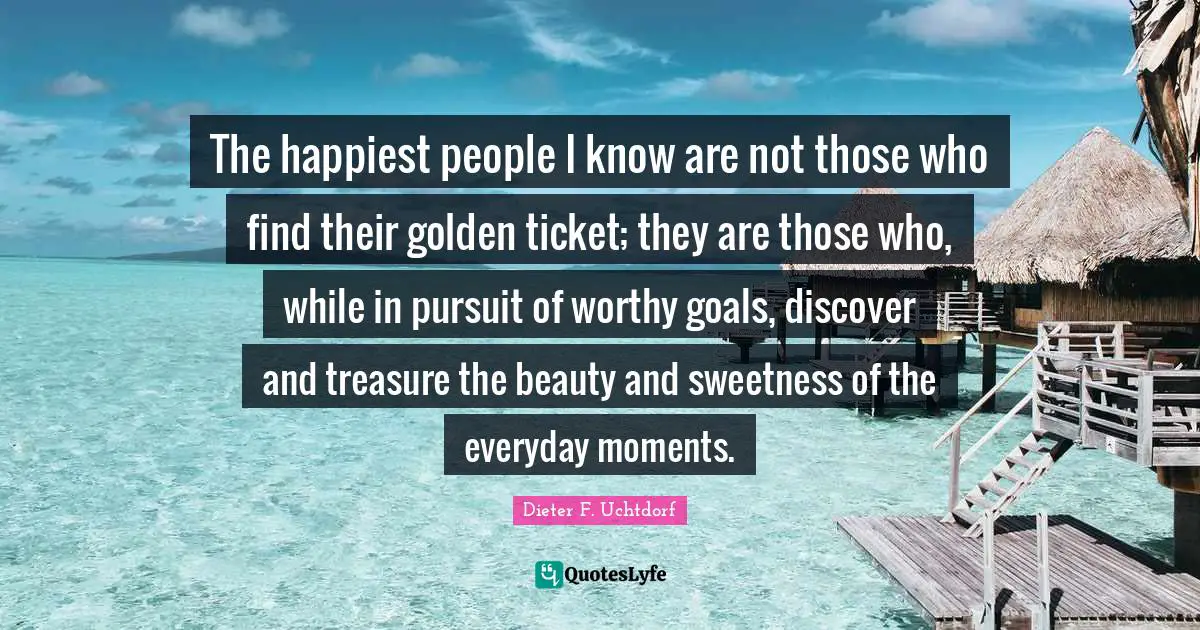 Sweetness Quotes: "The happiest people I know are not those who find their golden ticket; they are those who, while in pursuit of worthy goals, discover and treasure the beauty and sweetness of the everyday moments."
