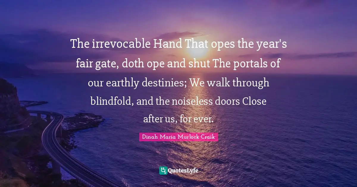 Dinah Quotes: "The irrevocable Hand That opes the year's fair gate, doth ope and shut The portals of our earthly destinies; We walk through blindfold, and the noiseless doors Close after us, for ever."