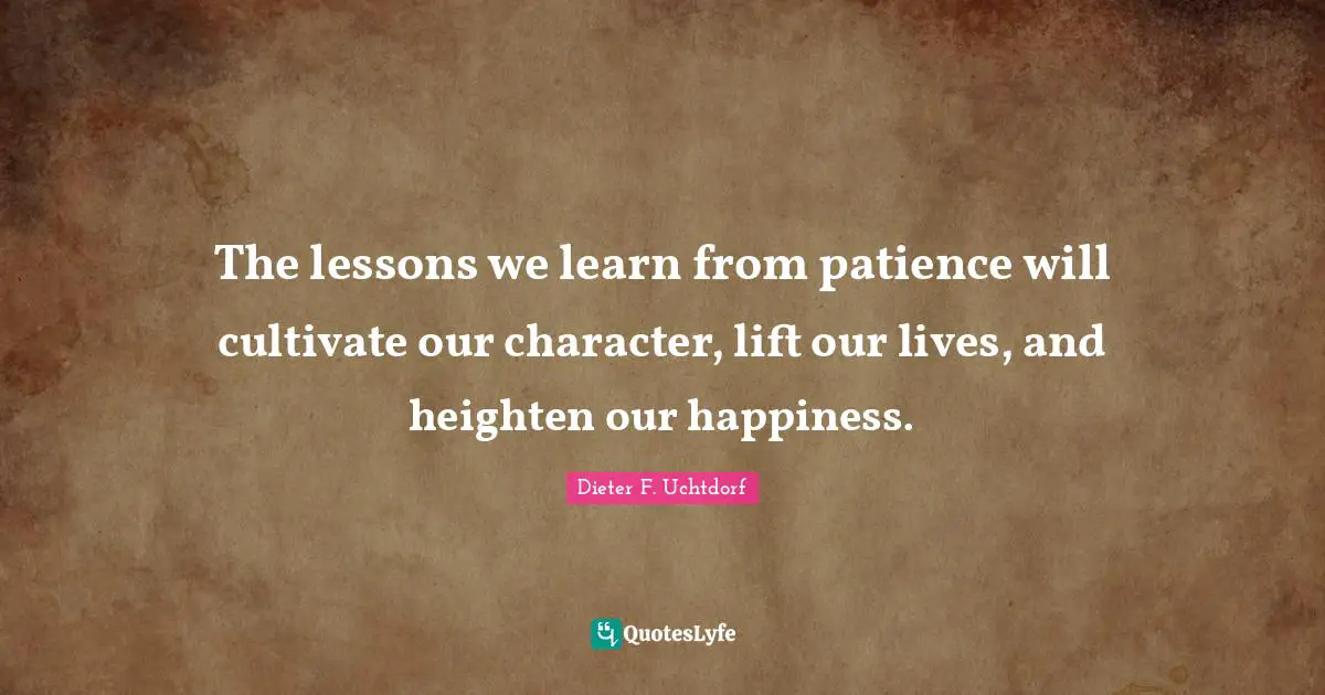 The lessons we learn from patience will cultivate our character, lift our lives, and heighten our happiness.
