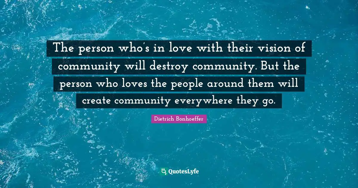 Dietrich Bonhoeffer Quotes: The person who’s in love with their vision of community will destroy community. But the person who loves the people around them will create community everywhere they go.
