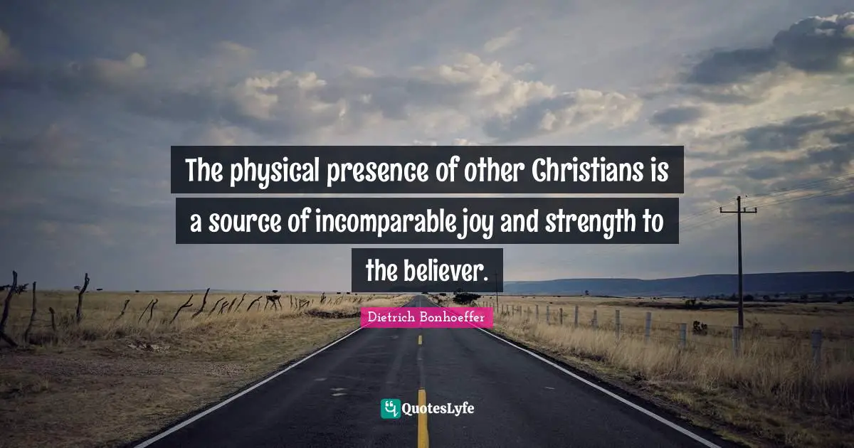 The physical presence of other Christians is a source of incomparable joy and strength to the believer.