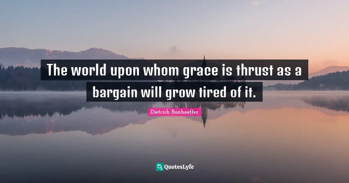 The world upon whom grace is thrust as a bargain will grow tired of it.