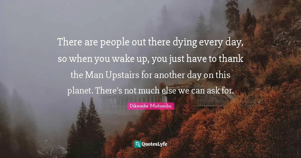 There are people out there dying every day, so when you wake up, you just have to thank the Man Upstairs for another day on this planet. There's not much else we can ask for.