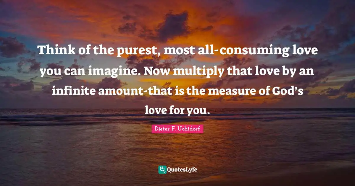 Think of the purest, most all-consuming love you can imagine. Now multiply that love by an infinite amount-that is the measure of God’s love for you.