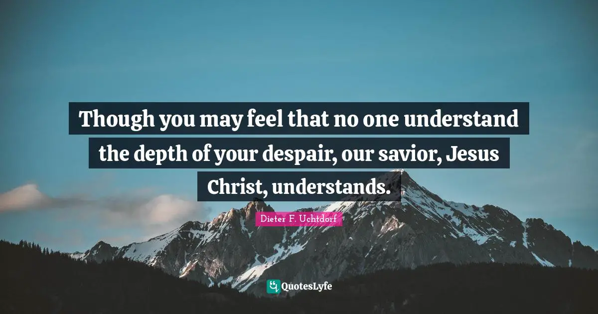 Though you may feel that no one understand the depth of your despair, our savior, Jesus Christ, understands.