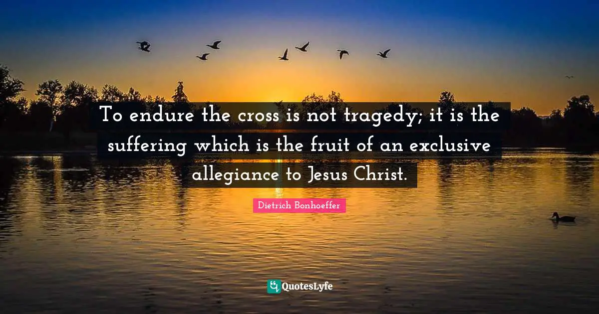 To endure the cross is not tragedy; it is the suffering which is the fruit of an exclusive allegiance to Jesus Christ.