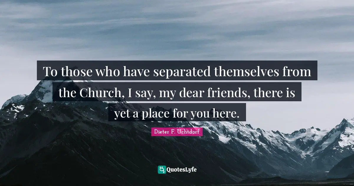 To those who have separated themselves from the Church, I say, my dear friends, there is yet a place for you here.