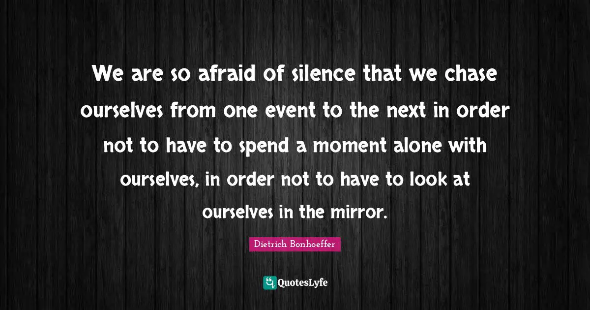 We are so afraid of silence that we chase ourselves from one event to the next in order not to have to spend a moment alone with ourselves, in order not to have to look at ourselves in the mirror.