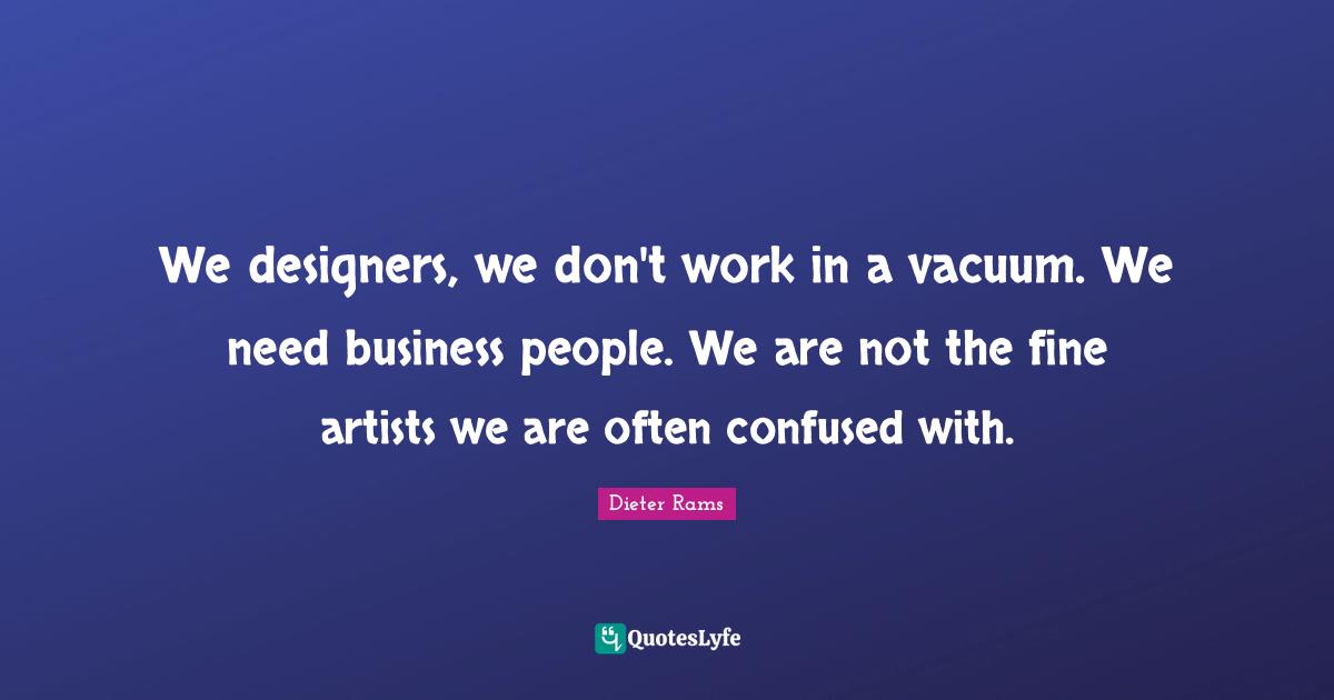 We designers, we don't work in a vacuum. We need business people. We are not the fine artists we are often confused with.