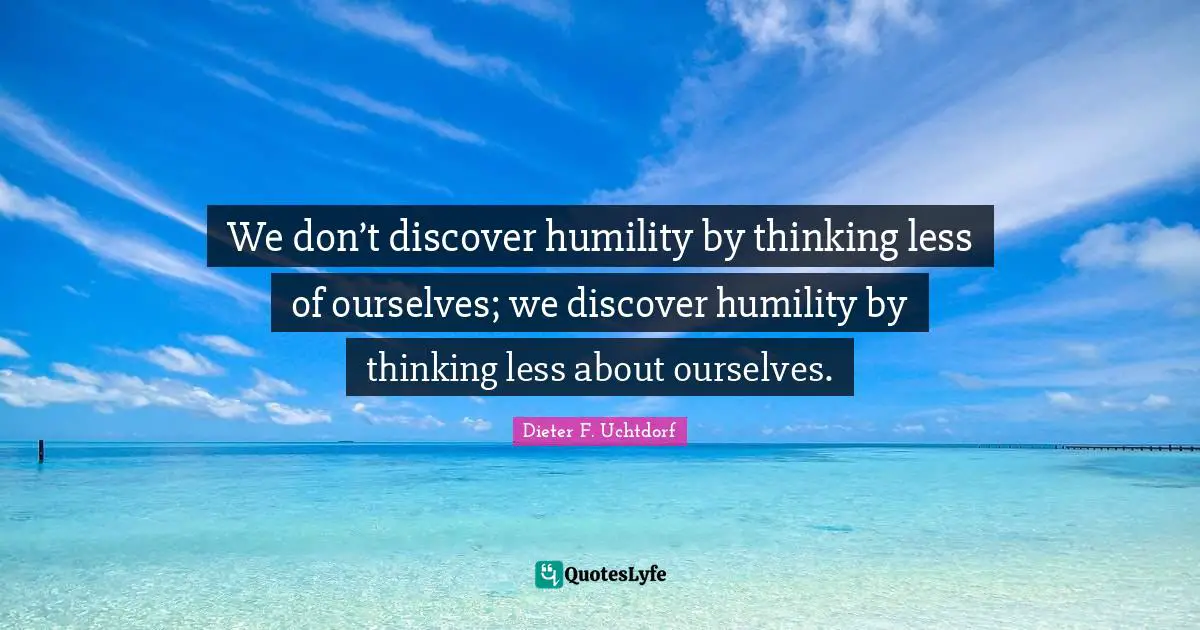 Less Quotes: "We don’t discover humility by thinking less of ourselves; we discover humility by thinking less about ourselves."