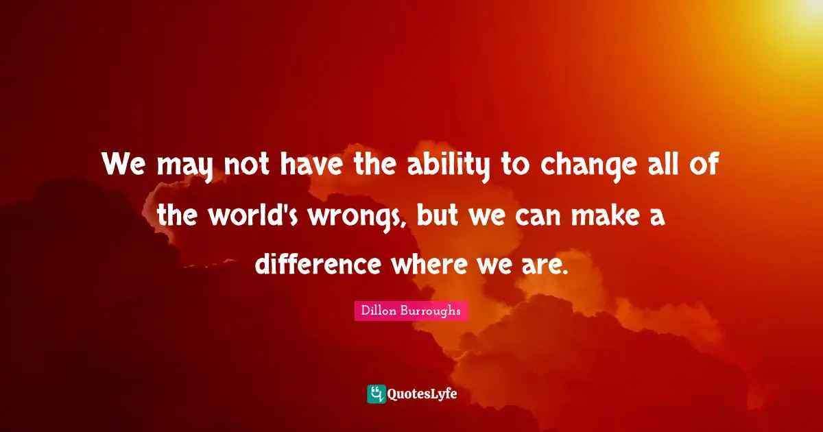 Dillon Burroughs Quotes: "We may not have the ability to change all of the world's wrongs, but we can make a difference where we are."