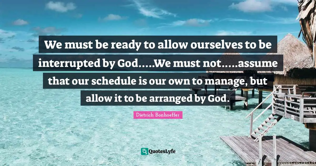 Dietrich Bonhoeffer Quotes: We must be ready to allow ourselves to be interrupted by God.....We must not.....assume that our schedule is our own to manage, but allow it to be arranged by God.