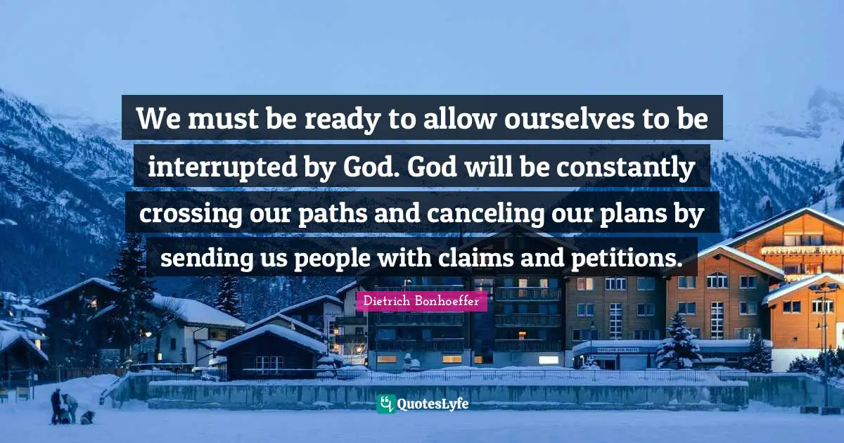 We must be ready to allow ourselves to be interrupted by God. God will be constantly crossing our paths and canceling our plans by sending us people with claims and petitions.