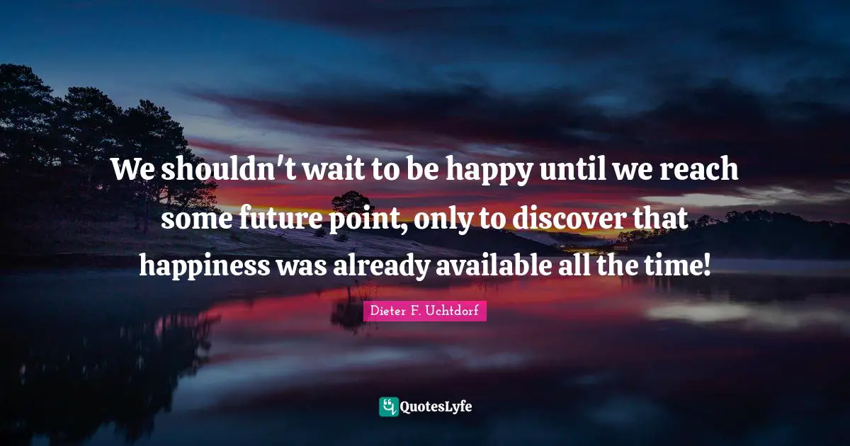 We shouldn't wait to be happy until we reach some future point, only to discover that happiness was already available all the time!