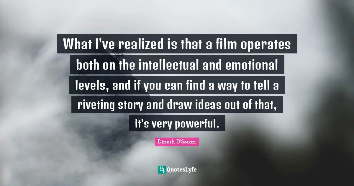 Dinesh D'Souza Quotes: "What I've realized is that a film operates both on the intellectual and emotional levels, and if you can find a way to tell a riveting story and draw ideas out of that, it's very powerful."