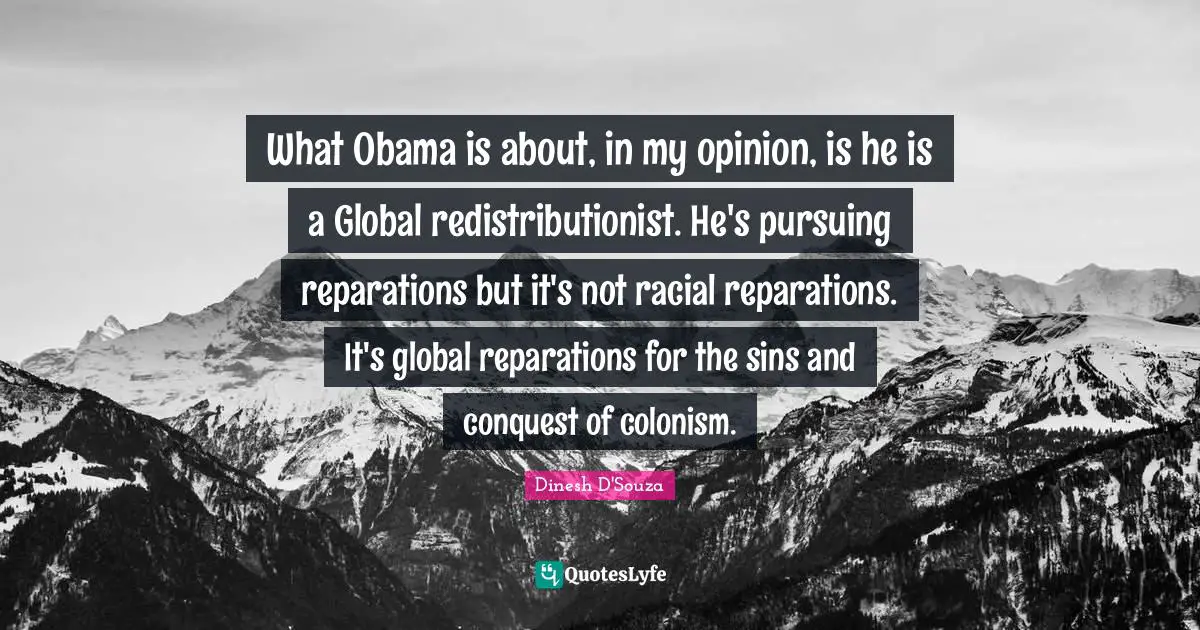 What Obama is about, in my opinion, is he is a Global redistributionist. He's pursuing reparations but it's not racial reparations. It's global reparations for the sins and conquest of colonism.