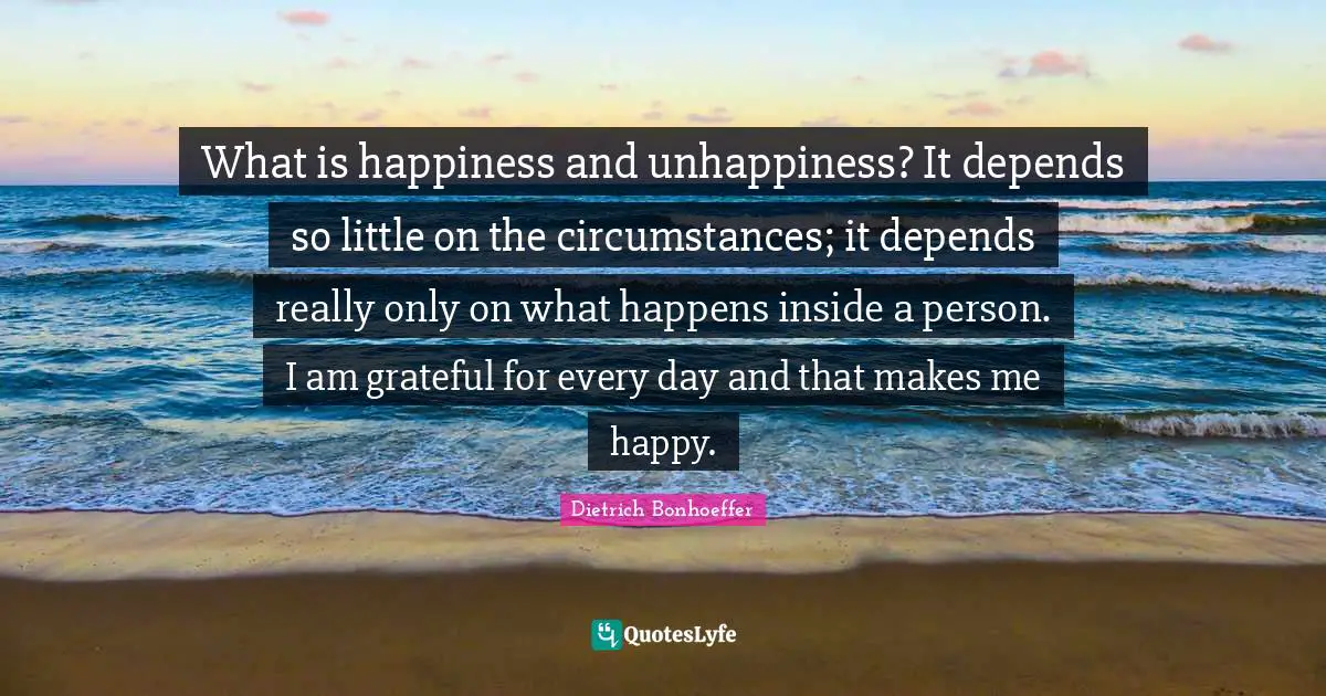 What is happiness and unhappiness? It depends so little on the circumstances; it depends really only on what happens inside a person. I am grateful for every day and that makes me happy.
