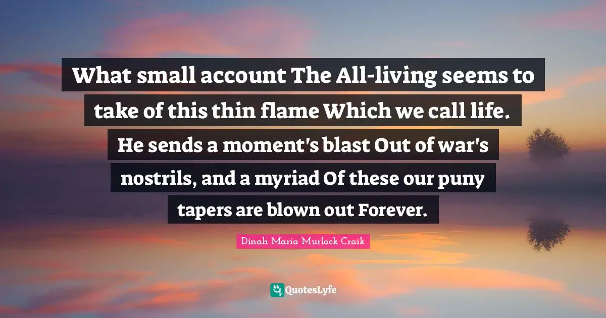 What small account The All-living seems to take of this thin flame Which we call life. He sends a moment's blast Out of war's nostrils, and a myriad Of these our puny tapers are blown out Forever.