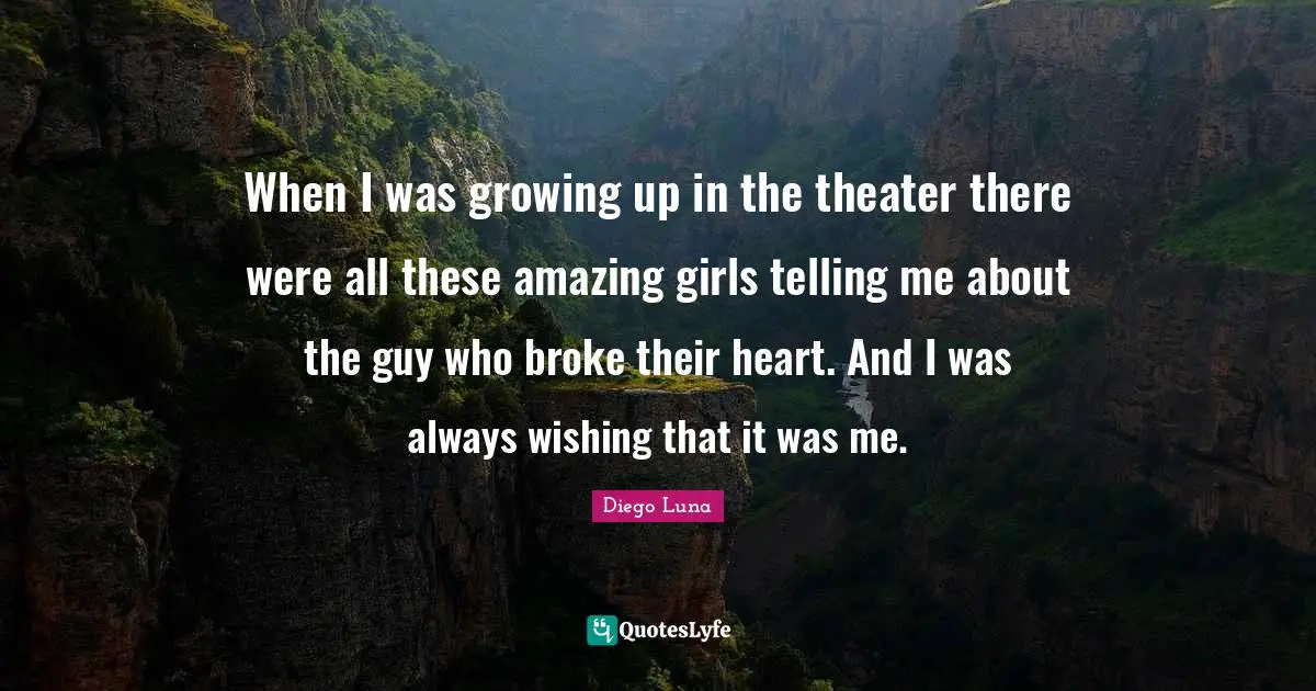 When I was growing up in the theater there were all these amazing girls telling me about the guy who broke their heart. And I was always wishing that it was me.