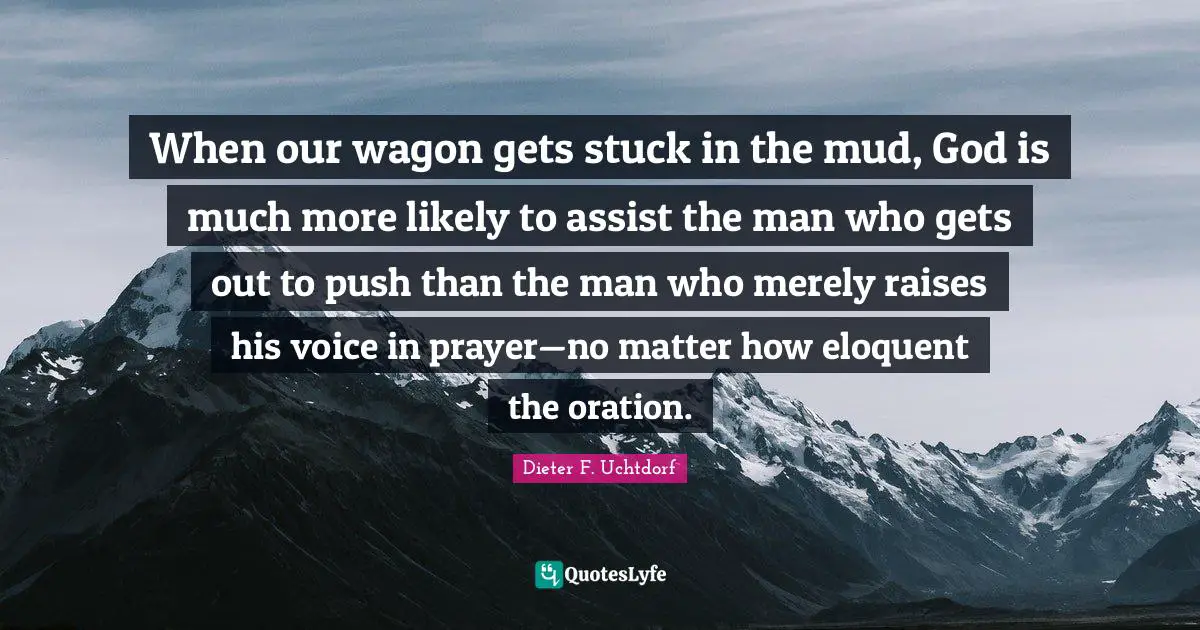 Eloquent Quotes: "When our wagon gets stuck in the mud, God is much more likely to assist the man who gets out to push than the man who merely raises his voice in prayer—no matter how eloquent the oration."