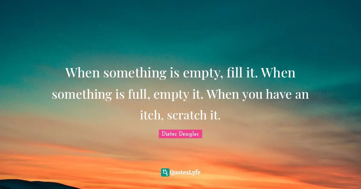 When something is empty, fill it. When something is full, empty it. When you have an itch, scratch it.