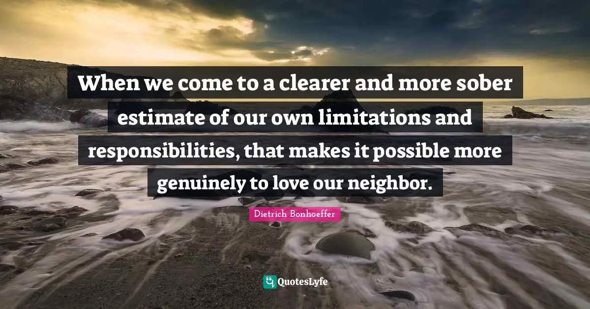 When we come to a clearer and more sober estimate of our own limitations and responsibilities, that makes it possible more genuinely to love our neighbor.